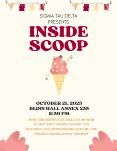 Sigma Tau Delta Presents Inside Scoop October 21, 2025 Bliss Hall Annex 235 8:30PM Join the Sigma Tau Delta E-Board to get the "Inside Scoop" on Classes and Professors before the Spring Enrollment Period!