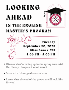 Looking Ahead In the English Master's Program Tuesday September 30, 2025 Bliss Annex 235 4:00PM-5:00PM 1. Discuss what's coming up in the spring term with Dr. Carney (Program Coordinator) 2. Meet with fellow graduate students 3. Learn what the end of the program will look like for you!