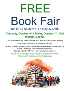 Free Book Fair for TCNJ Student's, Faculty & Staff! Thursday, October 16th & Friday, October 17, 2025 9:30am-3:30pm Look for the tents and tables between Bliss Hall and the Business Building Over 8,000 books will be available for free! An encore event with the greater Ewing Community will take place during the Ewing Community Fest in front of Trenton Hall Saturday, October 18 from 10:00-am-1:00pm held on campus. Questions or looking to donate? Contact Michelle Ordini of the TCNJ English Department at ordini@tcnj.edu