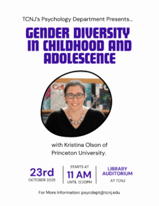 A poster that reads, "TCNJ's Psychology Department Presents: Gender Diversity in Childhood and Adolescence with Kristina Olson of Princeton University. On October 23rd from 11am-12:20pm, located in the TCNJ Library Auditorium. For more information, email psycdept@tcnj.edu"