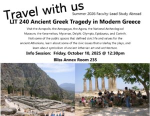 A poster that reads, "Travel with Us. Summer 2026 Faculty-Lead Study Abroad. Literature 240 Ancient Greek Tragedy in Modern Greece. Visit the Acropolis, the Areopagus, the Agora, the National Archeological Museum, the Kerameikos, Mycenae, Delphi, Olympia, Epidaurus, and Corinth. Visit some of the public spaces that defined civic life and values for the ancient Athenians, learn about some of the civic issues that underlay the plays, and learn about symbolism of ancient Athenian art and architecture. Info Session: Friday, on October 10, 2025 @ 12:30pm. Bliss Annex Room 235."