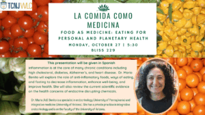 TCNJ WLC. La Comida Como Medicina. Food as Medicine: Eating for Personal and Planetary Health. Monday, October 27 | 5:30. Bliss 229. This presentation will be given in Spanish. Inflammation is at the core of many chromic conditions including high cholesterol, diabetes, Alzheimer's, and heart disease. Dr. Maria Benito will explore the role of anti-inflammatory foods, ways of eating, and fasting to decrease inflammation, enhance well-being, and improve health. She will also review the current scientific evidence on the health concerns of endocrine disrupting chemicals. Dr. Maria (Adi) Benito is a specialist in endocrinology (University of Pennsylvania) and integrative medicine (University of Arizona). She has a private practice in integrative endocrinology and is on the faculty of the University of Arizona.