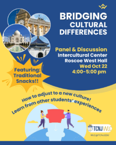 Bridging Cultural Differences. Panel and Discussion. Intercultural Center Roscoe West Hall. Wed Oct 22. 4:00-5:00pm. Featuring: Traditional Snacks!! How to adjust to a new culture! Learn from other students' experiences. TCNJWLC.
