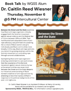 Book Talk by WGSS Alum Dr. Caitlin Reed Wiesner. Thursday, November 6 at 5 PM. Intercultural Center. Between the Street and State examines how Black anti-rape organizers critically engaged both the feminist movement against sexual violence and the federal War on Crime between 1974 and 1994. Their multifaceted and adaptable brand of anti-rape advocacy was premised on sustaining the survival of Black women and girls individually and Black communities more broadly. In this way, Black anti-rape activists countered the growing emphasis within the feminist movement on controlling rape through carceral collaborations. Spotlighting Black anti-rape organizers' enduring commitment to care work shows that the cooptation of the feminist movement against sexual violence by law enforcement entities was never total. Between the Street and the State deepens our historical understanding of Black women's tradition of anti-rape activism by attending to how their tactics shifted in response to the political realignments of the post-civil rights era. Dr. Caitlin Reed Wiesner is an Assistant Professor at Mercy University. Books will be available for purchase and be signed! Sponsored by WGSS, TRIOTA, and WIL. For information, contact wgss@tcnj.edu.