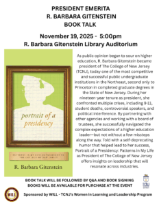 President Emerita R. Barbara Gitenstein Book Talk. November 19, 2025 - 5:00pm. R. Barbara Gitenstein Library Auditorium. As public opinion began to sour on higher education, R. Barbara Gitenstein became president of The College of New Jersey (TCNJ), today one of the most competitive and successful public undergraduate institutions in the Northeast, second only to Princeton in completed graduate degrees in the State of New Jersey. During her nineteen-year tenure as president, she confronted multiple crises, including 9-11, student deaths, controversial speakers, and political interference. By partnering with other agencies and working with a board of trustees, she successfully navigated the complex expectations of a higher education leader, but not without a few missteps along the way. Told with a self-deprecating humor that helped lead lead to her success, Portrait of a Presidency: Patterns in My Life as President of The College of New jersey offers insights on leadership that will resonate across industries. Book talk will be followed by a Q&A and Book Signing. Books will be available for purchase at the event. Sponsored by WILL - TCNJ's Women in Learning and Leadership Program.